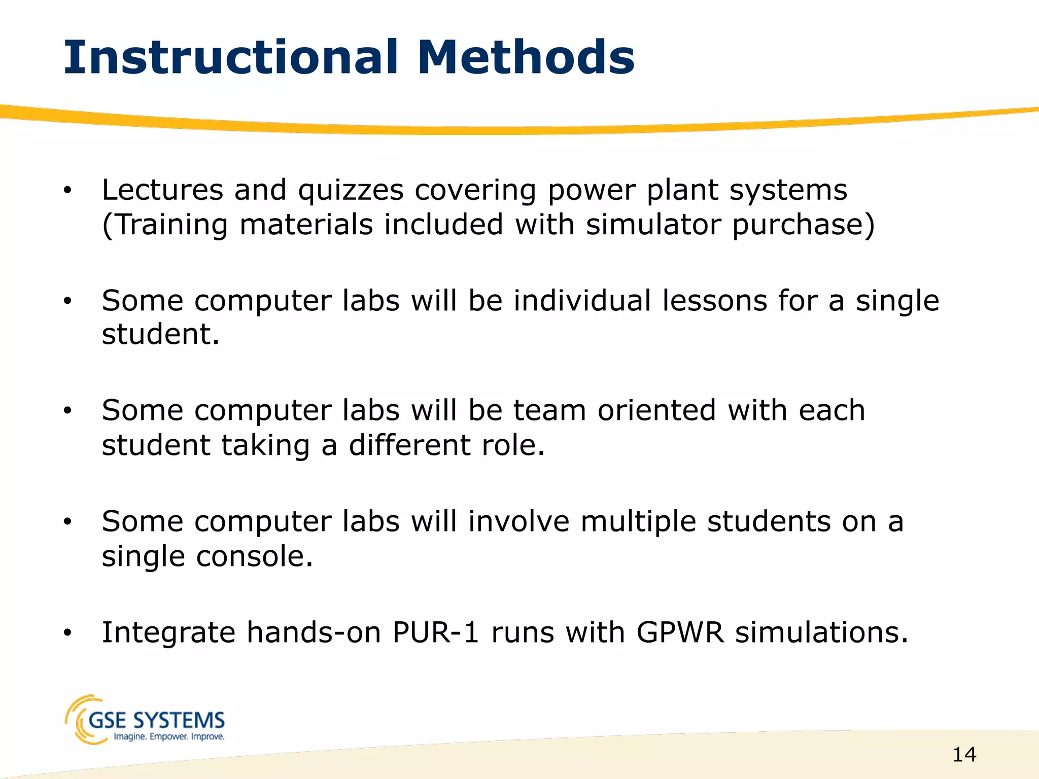 14
Instructional Methods
•  Lectures and quizzes covering power plant systems
(Training materials included with simulator purchase)
•  Some computer labs will be individual lessons for a single
student.
•  Some computer labs will be team oriented with each
student taking a different role.
•  Some computer labs will involve multiple students on a
single console.
•  Integrate hands-on PUR-1 runs with GPWR simulations.
 