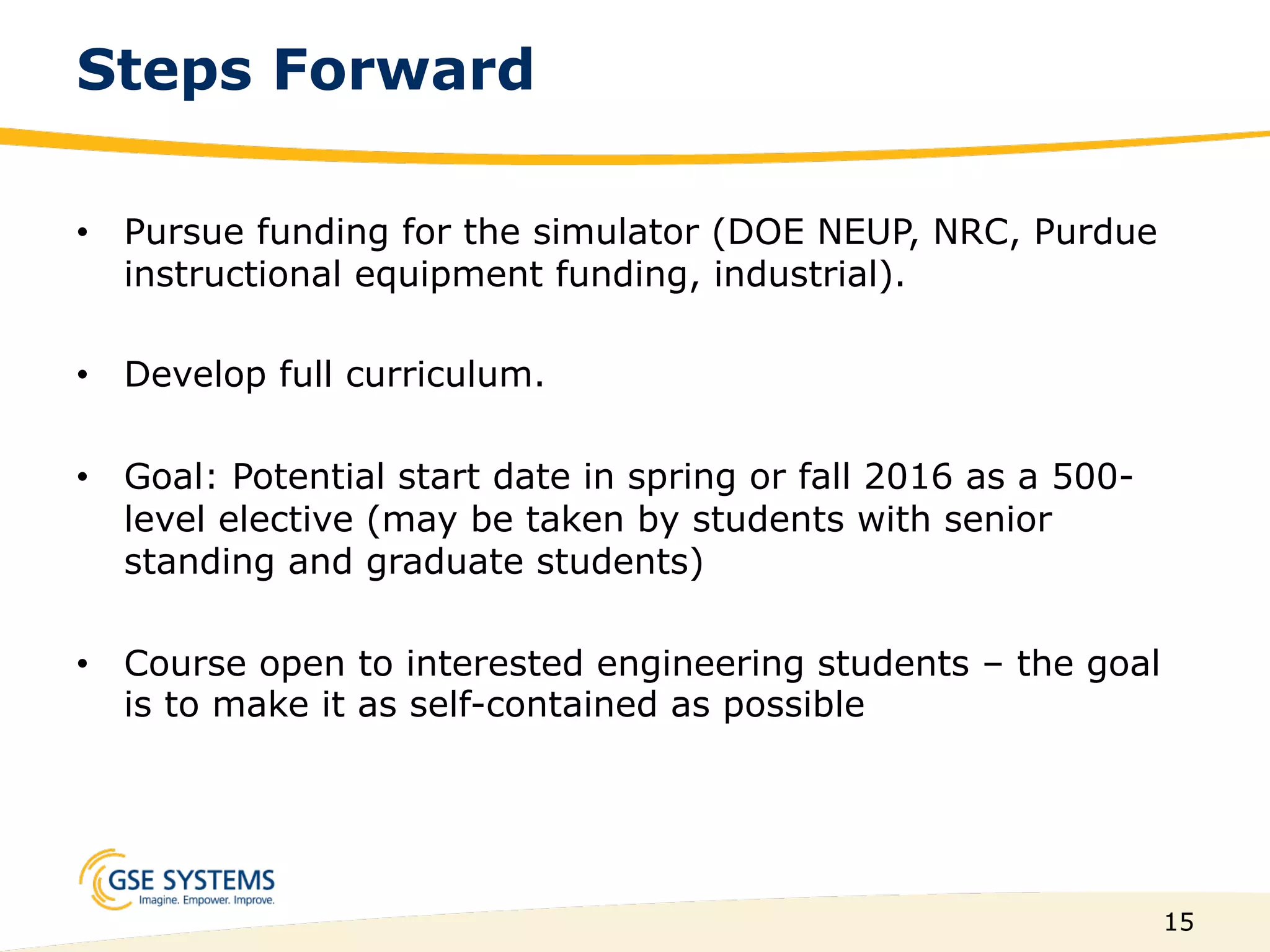 15
Steps Forward
•  Pursue funding for the simulator (DOE NEUP, NRC, Purdue
instructional equipment funding, industrial).
•  Develop full curriculum.
•  Goal: Potential start date in spring or fall 2016 as a 500-
level elective (may be taken by students with senior
standing and graduate students)
•  Course open to interested engineering students – the goal
is to make it as self-contained as possible
 