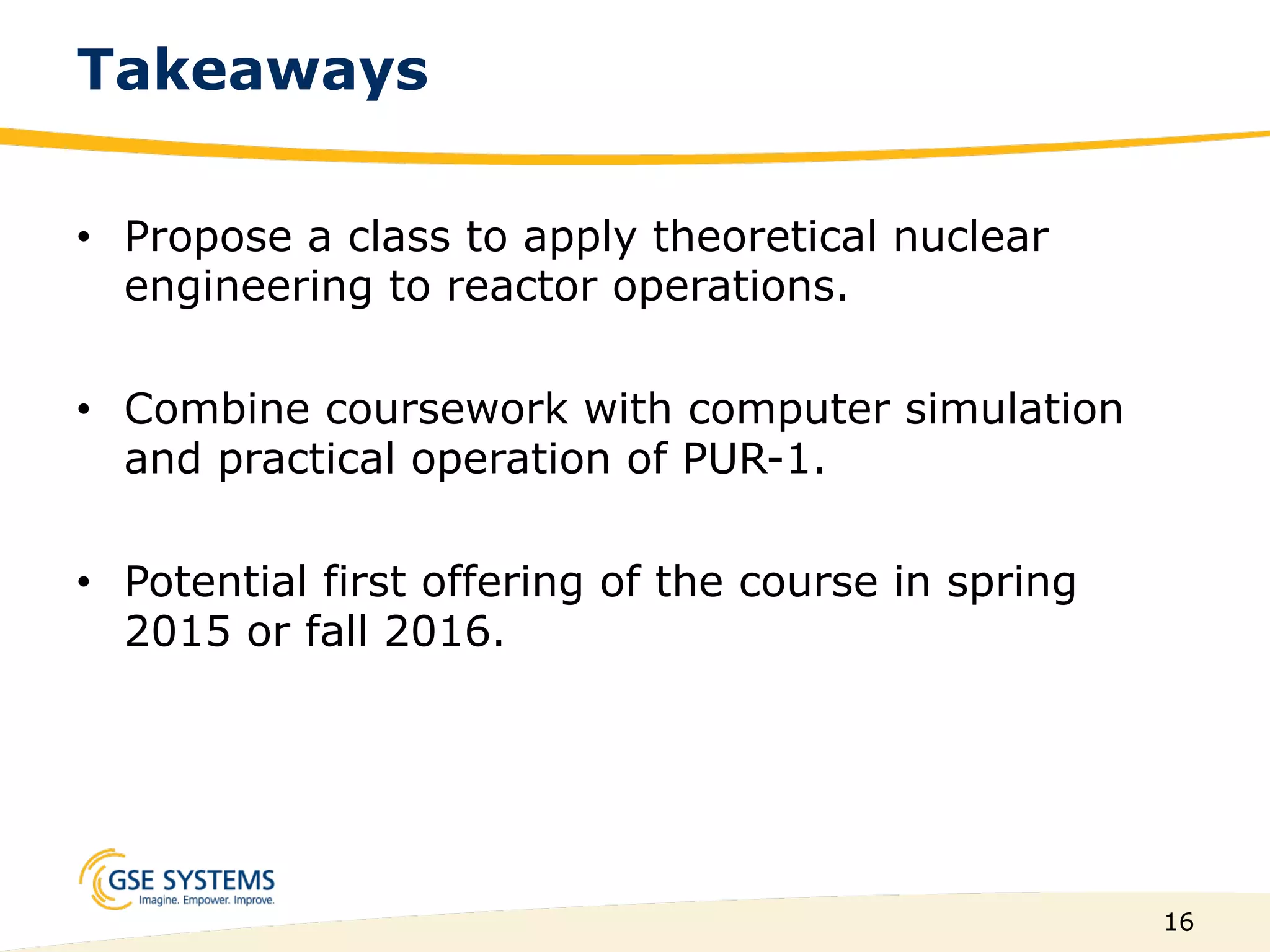 16
Takeaways
•  Propose a class to apply theoretical nuclear
engineering to reactor operations.
•  Combine coursework with computer simulation
and practical operation of PUR-1.
•  Potential first offering of the course in spring
2015 or fall 2016.
 