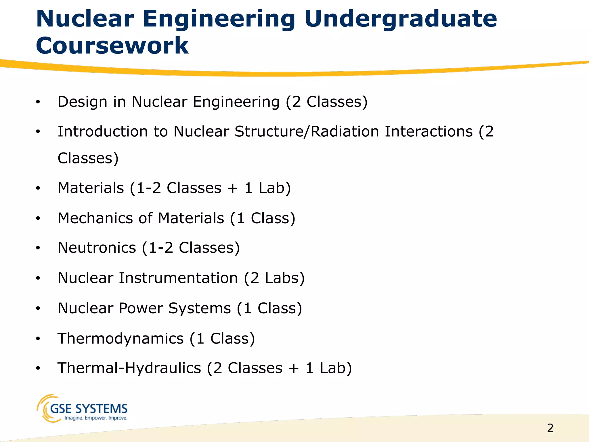 2
Nuclear Engineering Undergraduate
Coursework
•  Design in Nuclear Engineering (2 Classes)
•  Introduction to Nuclear Structure/Radiation Interactions (2
Classes)
•  Materials (1-2 Classes + 1 Lab)
•  Mechanics of Materials (1 Class)
•  Neutronics (1-2 Classes)
•  Nuclear Instrumentation (2 Labs)
•  Nuclear Power Systems (1 Class)
•  Thermodynamics (1 Class)
•  Thermal-Hydraulics (2 Classes + 1 Lab)
 