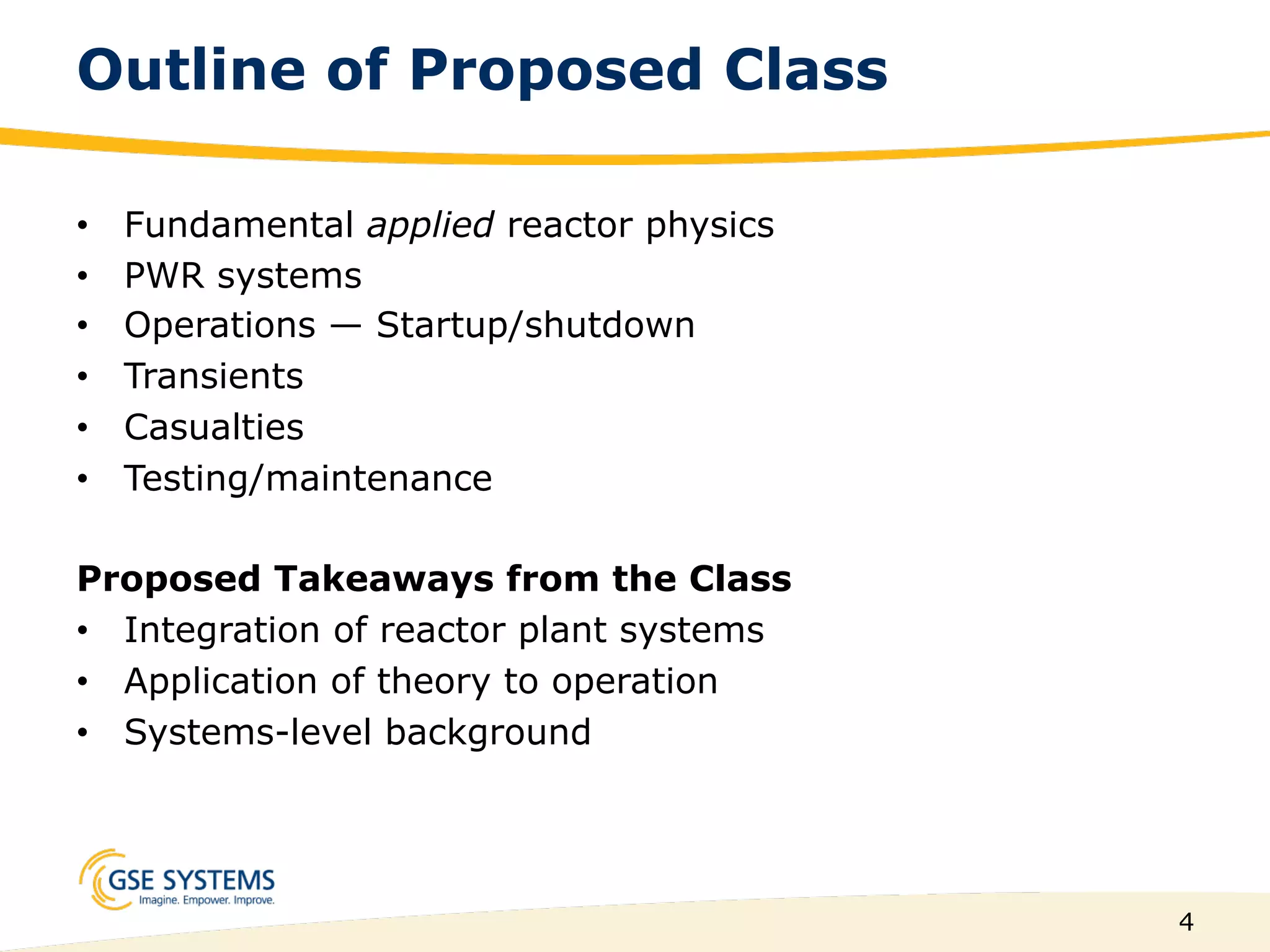 4
Outline of Proposed Class
•  Fundamental applied reactor physics
•  PWR systems
•  Operations — Startup/shutdown
•  Transients
•  Casualties
•  Testing/maintenance
Proposed Takeaways from the Class
•  Integration of reactor plant systems
•  Application of theory to operation
•  Systems-level background
 