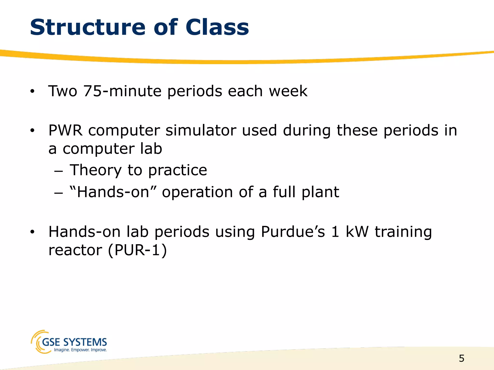 5
Structure of Class
•  Two 75-minute periods each week
•  PWR computer simulator used during these periods in
a computer lab
–  Theory to practice
–  “Hands-on” operation of a full plant
•  Hands-on lab periods using Purdue’s 1 kW training
reactor (PUR-1)
 