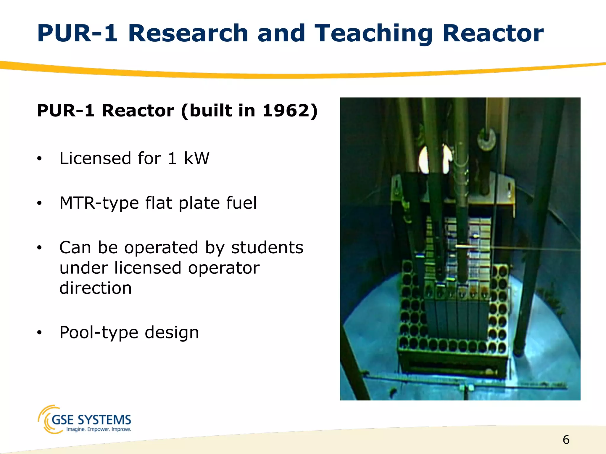 6
PUR-1 Research and Teaching Reactor
PUR-1 Reactor (built in 1962)
•  Licensed for 1 kW
•  MTR-type flat plate fuel
•  Can be operated by students
under licensed operator
direction
•  Pool-type design
 