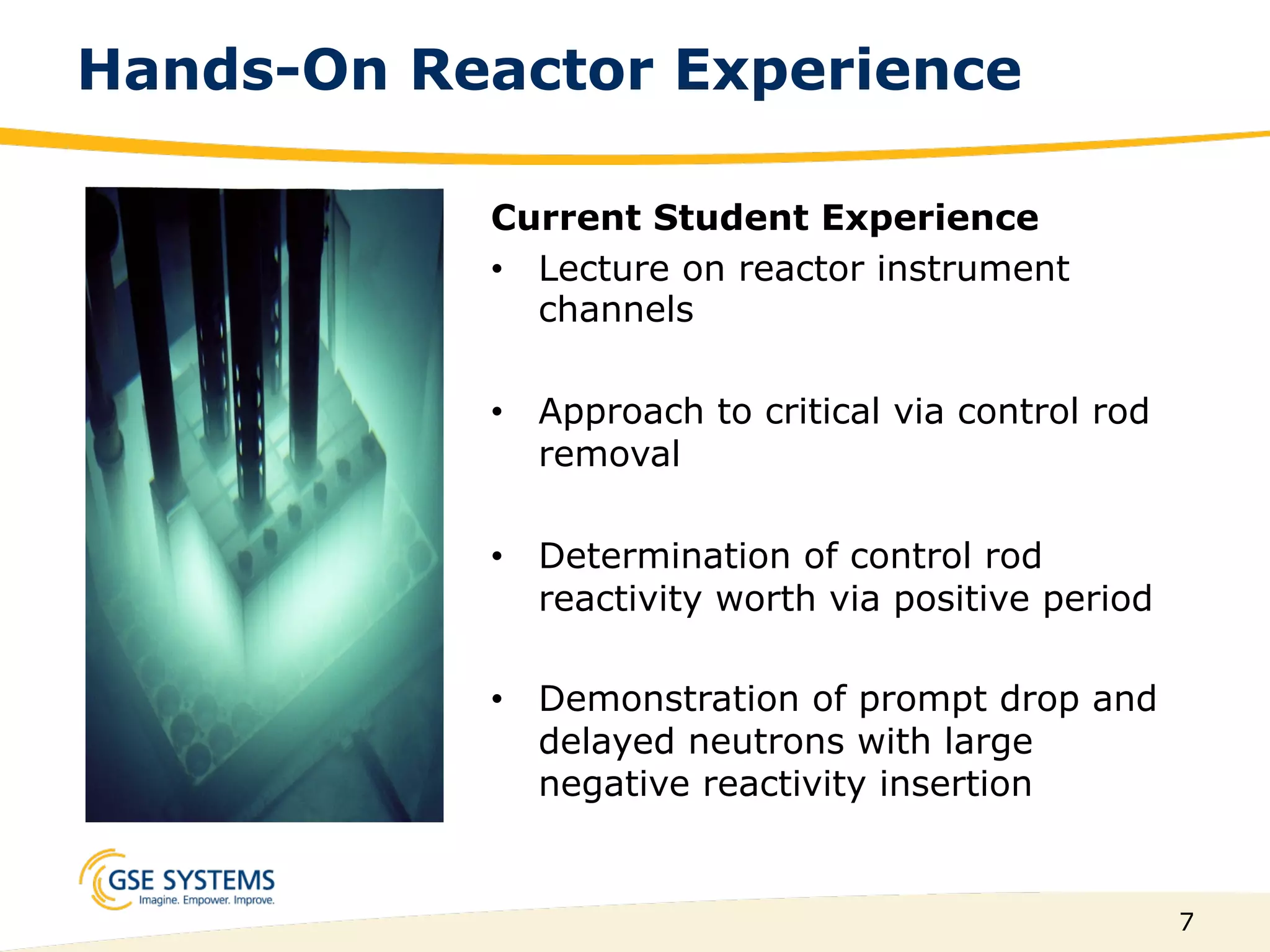 7
Hands-On Reactor Experience
Current Student Experience
•  Lecture on reactor instrument
channels
•  Approach to critical via control rod
removal
•  Determination of control rod
reactivity worth via positive period
•  Demonstration of prompt drop and
delayed neutrons with large
negative reactivity insertion
 
