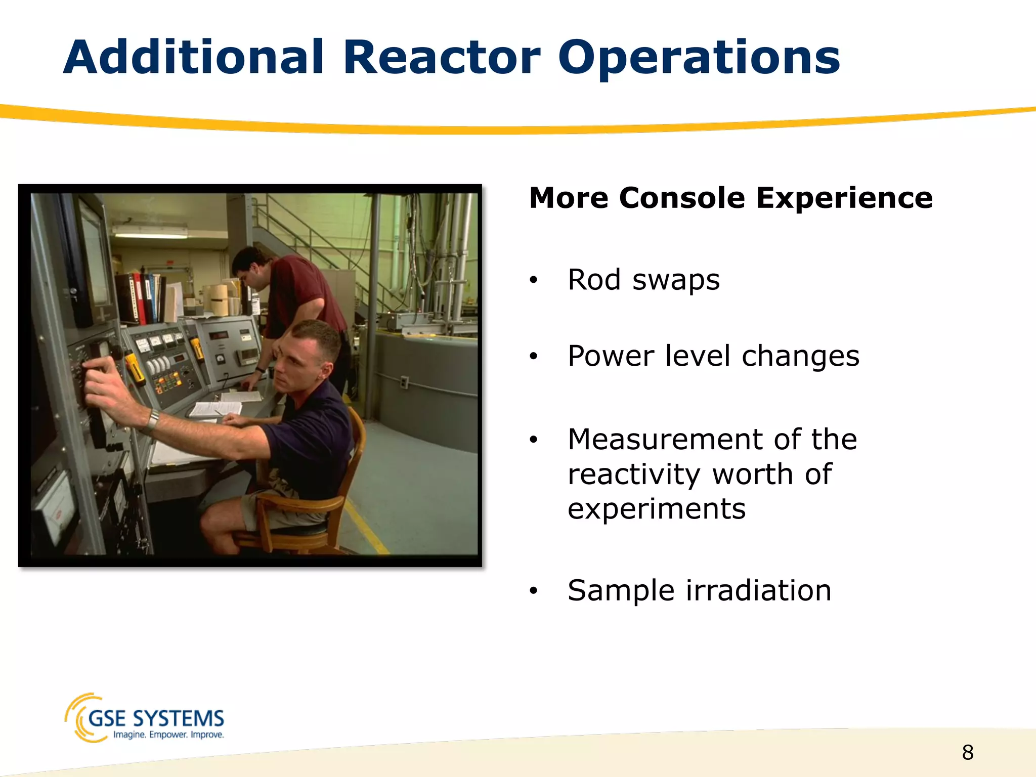 8
Additional Reactor Operations
More Console Experience
•  Rod swaps
•  Power level changes
•  Measurement of the
reactivity worth of
experiments
•  Sample irradiation
 
