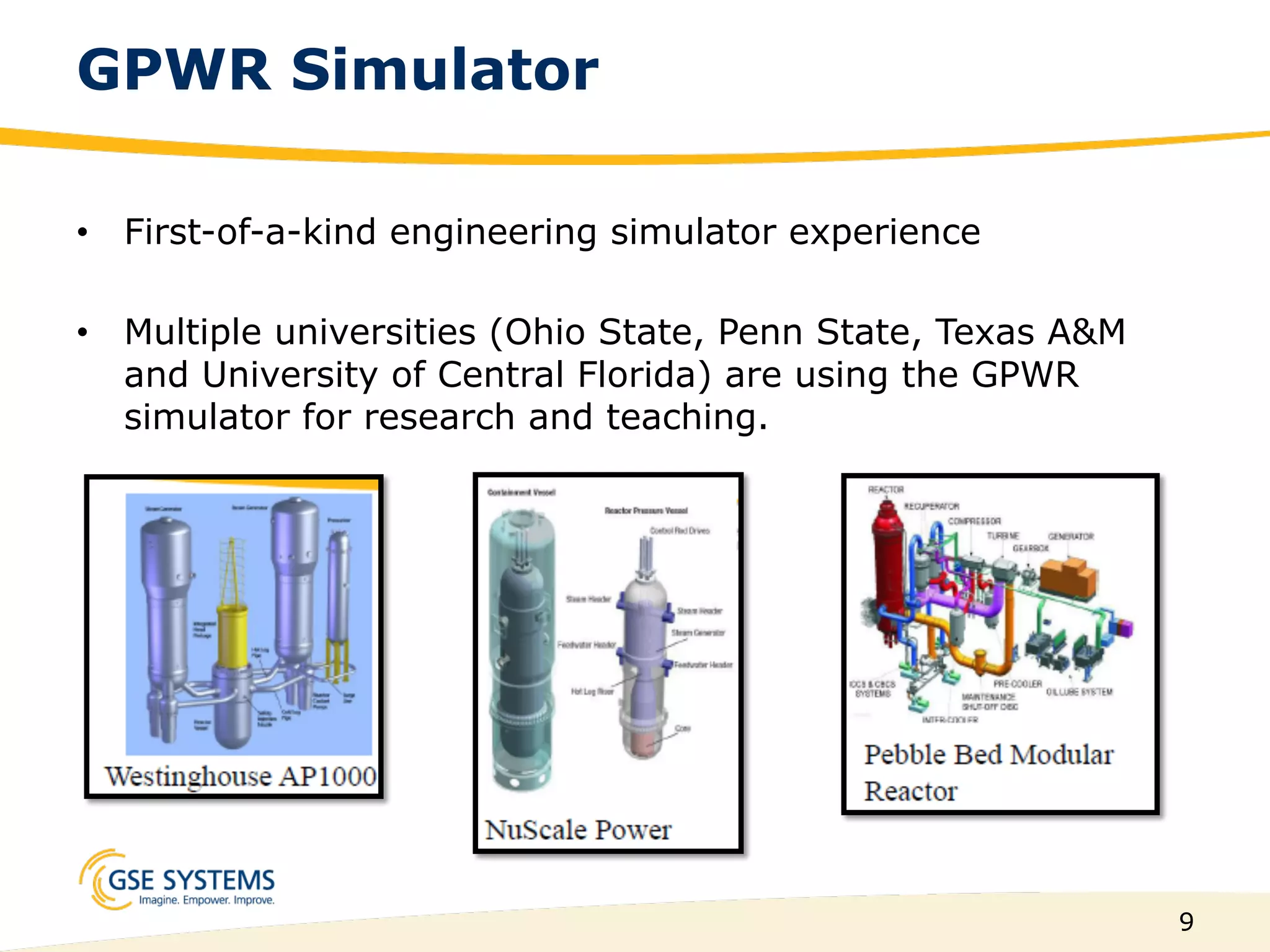 9
GPWR Simulator
•  First-of-a-kind engineering simulator experience
•  Multiple universities (Ohio State, Penn State, Texas A&M
and University of Central Florida) are using the GPWR
simulator for research and teaching.
 