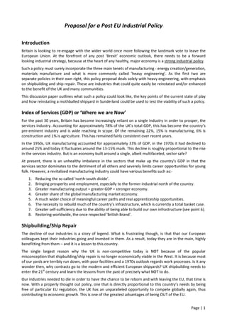 Page | 1
Proposal for a Post EU Industrial Policy
Introduction
Britain is looking to re-engage with the wider world once more following the landmark vote to leave the
European Union. At the forefront of any post ‘Brexit’ economic outlook, there needs to be a forward
looking industrial strategy, because at the heart of any healthy, major economy is a strong industrial policy.
Such a policy must surely incorporate the three main tenets of manufacturing - energy creation/generation,
materials manufacture and what is more commonly called ‘heavy engineering’. As the first two are
separate policies in their own right, this policy proposal deals solely with heavy engineering, with emphasis
on shipbuilding and ship repair. These are industries that could quite easily be reinstated and/or enhanced
to the benefit of the UK and many communities.
This discussion paper outlines what such a policy could look like, the key points of the current state of play
and how reinstating a mothballed shipyard in Sunderland could be used to test the viability of such a policy.
Index of Services (GDP) or ‘Where we are Now’
For the past 30 years, Britain has become increasingly reliant on a single industry in order to prosper, the
services industry. Accounting for approximately 78% of the UK’s total GDP, this has become the country’s
pre-eminent industry and is wide reaching in scope. Of the remaining 22%, 15% is manufacturing, 6% is
construction and 1% is agriculture. This has remained fairly consistent over recent years.
In the 1950s, UK manufacturing accounted for approximately 33% of GDP, in the 1970s it had declined to
around 25% and today it fluctuates around the 13-15% mark. This decline is roughly proportional to the rise
in the services industry. But is an economy built around a single, albeit multifaceted, sector safe?
At present, there is an unhealthy imbalance in the sectors that make up the country’s GDP in that the
services sector dominates to the detriment of all others and severely limits career opportunities for young
folk. However, a revitalised manufacturing industry could have various benefits such as:-
1. Reducing the so called ‘north-south divide’.
2. Bringing prosperity and employment, especially to the former industrial north of the country.
3. Greater manufacturing output = greater GDP = stronger economy.
4. Greater share of the global manufacturing market economy.
5. A much wider choice of meaningful career paths and real apprenticeship opportunities.
6. The necessity to rebuild much of the country’s infrastructure, which is currently a total basket case.
7. Greater self-sufficiency due to the ability of being able to build our own infrastructure (see point 6).
8. Restoring worldwide, the once respected ‘British Brand’.
Shipbuilding/Ship Repair
The decline of our industries is a story of legend. What is frustrating though, is that that our European
colleagues kept their industries going and invested in them. As a result, today they are in the main, highly
benefitting from them – and it is a lesson to this country.
The single largest reason why the UK is non-competitive today is NOT because of the popular
misconception that shipbuilding/ship repair is no longer economically viable in the West. It is because most
of our yards are terribly run down, with poor facilities and a 1970s outlook regards work processes. Is it any
wonder then, why contracts go to the modern and efficient European shipyards? UK shipbuilding needs to
enter the 21st
century and learn the lessons from the past of precisely what NOT to do.
Our industries needed to die in order to have the chance to be reborn and with leaving the EU, that time is
now. With a properly thought out policy, one that is directly proportional to this country’s needs by being
free of particular EU regulation, the UK has an unparalleled opportunity to compete globally again, thus
contributing to economic growth. This is one of the greatest advantages of being OUT of the EU.
 
