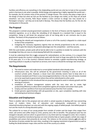 Page | 3
Facilities and efficiency are everything in the shipbuilding world and one only has to look at the successful
yards in Germany to see what is possible. British design and engineering is highly regarded the world over –
for example, the UK contains many of the premier F1 design houses. This country also plays a large role in
the design of ships but what we lack are the facilities to turn design into reality, as the ships are all built
elsewhere. Just very recently, Rolls Royce landed a £25m contract to design two new vessels for a
Norwegian company – yet they are to be built in Norway. This shows that the facilities are, for the UK, the
missing piece in the puzzle.
The Proposal
This proposal is centred around government assistance in the form of finance and the legislation of new
industrial regulation, so as to allow the rebuilding of UK shipyards to a standard that is equal to the
competition. Doing so will break the perpetual cycle of not being able to win contracts due to poor
facilities. The basics of this proposal are as follows-
1. Financing the rebuild and reorganisation of some or all of the country’s shipyards to a state equal
to that of the competition.
2. Instigating the necessary regulatory regimes that are directly proportional to the UK’s needs in
order to give the industry the greatest advantage over the competition – and thus success.
With the cycle broken, private yards will at last be able to be in a position to tender for contracts with the
knowledge that they are now on a level playing field with the competition.
It must be understood that this is not a proposal for nationalisation; on the contrary, it is a request that
government equips the country’s existing private yards with the tools to forge new paths for the first time
in 50 years plus. It is in the country’s national interest to reinstate a global manufacturing strategy, as
exporting products is equally as important as services; even more so should the exchange rate remain low.
The Requirements
1. The need to restore and modernise to current global standards what already exists.
2. Infrastructure wise, this will be achieved by the government investing in some or all of the
country’s private yards. However, a clause must exist whereby owners have to keep sites to a
minimum standard and if there is any mismanagement/decline in the site, then all monies invested
are to be owed back to government where they will be redistributed to other yards.
3. New UK regulations to be introduced that are purpose designed to assist in industry growth and the
winning of contracts.
4. Installation of modern management systems with the very clear aim to create high
productivity/efficiency to allow direct competition against all European and certain Asian yards.
5. Employ and train workforce from local and national areas first then from outside.
6. Create genuine apprenticeships with job guarantee on site, upon completion (working with new
and existing local technical colleges).
Education and Employment
There is another side to this proposal and one which is aimed squarely at dealing with two overarching
issues of modern times, that of education and subsequently employment. A strong
industrial/manufacturing base can only exist with the ongoing supply of skilled people. And skilled people in
turn are the result of a strong education policy.
The outlook for so many of our young people from outside of London and the larger cities ranges from
retail, call centres and coffee shops to crime, poverty and a life on benefits. This perpetual cycle has not
changed in decades and one which no government or any think tank has managed to solve. But a modern,
strong and competitive manufacturing base can most certainly help as it gives people a whole new range of
possibilities and careers that presently do not exist. The reliance on the services industry will only add to
the decline of society outside the main cities, resulting in the ongoing resentment of government as well as
fuelling the divide between major cities and the rest of the country as a whole.
 