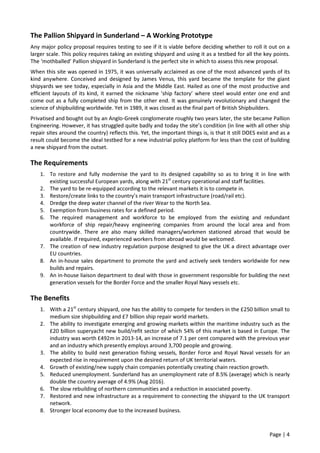 Page | 4
The Pallion Shipyard in Sunderland – A Working Prototype
Any major policy proposal requires testing to see if it is viable before deciding whether to roll it out on a
larger scale. This policy requires taking an existing shipyard and using it as a testbed for all the key points.
The ‘mothballed’ Pallion shipyard in Sunderland is the perfect site in which to assess this new proposal.
When this site was opened in 1975, it was universally acclaimed as one of the most advanced yards of its
kind anywhere. Conceived and designed by James Venus, this yard became the template for the giant
shipyards we see today, especially in Asia and the Middle East. Hailed as one of the most productive and
efficient layouts of its kind, it earned the nickname ‘ship factory’ where steel would enter one end and
come out as a fully completed ship from the other end. It was genuinely revolutionary and changed the
science of shipbuilding worldwide. Yet in 1989, it was closed as the final part of British Shipbuilders.
Privatised and bought out by an Anglo-Greek conglomerate roughly two years later, the site became Pallion
Engineering. However, it has struggled quite badly and today the site’s condition (in line with all other ship
repair sites around the country) reflects this. Yet, the important things is, is that it still DOES exist and as a
result could become the ideal testbed for a new industrial policy platform for less than the cost of building
a new shipyard from the outset.
The Requirements
1. To restore and fully modernise the yard to its designed capability so as to bring it in line with
existing successful European yards, along with 21st
century operational and staff facilities.
2. The yard to be re-equipped according to the relevant markets it is to compete in.
3. Restore/create links to the country’s main transport infrastructure (road/rail etc).
4. Dredge the deep water channel of the river Wear to the North Sea.
5. Exemption from business rates for a defined period.
6. The required management and workforce to be employed from the existing and redundant
workforce of ship repair/heavy engineering companies from around the local area and from
countrywide. There are also many skilled managers/workmen stationed abroad that would be
available. If required, experienced workers from abroad would be welcomed.
7. The creation of new industry regulation purpose designed to give the UK a direct advantage over
EU countries.
8. An in-house sales department to promote the yard and actively seek tenders worldwide for new
builds and repairs.
9. An in-house liaison department to deal with those in government responsible for building the next
generation vessels for the Border Force and the smaller Royal Navy vessels etc.
The Benefits
1. With a 21st
century shipyard, one has the ability to compete for tenders in the £250 billion small to
medium size shipbuilding and £7 billion ship repair world markets.
2. The ability to investigate emerging and growing markets within the maritime industry such as the
£20 billion superyacht new build/refit sector of which 54% of this market is based in Europe. The
industry was worth £492m in 2013-14, an increase of 7.1 per cent compared with the previous year
and an industry which presently employs around 3,700 people and growing.
3. The ability to build next generation fishing vessels, Border Force and Royal Naval vessels for an
expected rise in requirement upon the desired return of UK territorial waters.
4. Growth of existing/new supply chain companies potentially creating chain reaction growth.
5. Reduced unemployment. Sunderland has an unemployment rate of 8.5% (average) which is nearly
double the country average of 4.9% (Aug 2016).
6. The slow rebuilding of northern communities and a reduction in associated poverty.
7. Restored and new infrastructure as a requirement to connecting the shipyard to the UK transport
network.
8. Stronger local economy due to the increased business.
 
