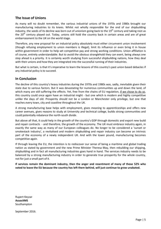 Page | 5
The Issue of Unions
As many will no doubt remember, the various industrial unions of the 1970s and 1980s brought our
manufacturing industries to its knees. Whilst not wholly responsible for the end of our shipbuilding
industry, the seeds of its decline was born out of unionism going back to the 19th
century and taking root as
the 20th
century played out. Today, unions still hold the country back in certain areas and are of great
embarrassment to the UK on the world stage.
Therefore, any new proposal for an industrial policy absolutely must either circumvent union involvement
(though refusing employment to union members is illegal), limit its influence or even bring it in house
within government in order to help set competitive pay and strong working conditions. Union affiliation is
of course, entirely understandable. But to avoid the obvious stranglehold they can exert, being always one
step ahead is a priority. It is certainly worth studying from successful shipbuilding nations, how they deal
with their unions and how they are integrated into the successful running of their industries.
But what is certain, is that it’s imperative to learn the lessons of this country’s past union based debacles if
any industrial policy is to succeed.
In Conclusion
The decline of this country’s heavy industries during the 1970s and 1980s was, sadly, inevitable given their
state due to various factors. But it was devastating for numerous communities up and down the land, of
which many are still suffering the effects. Yet, free from the chains of EU regulation, if we chose to do so,
this country could once again have an industrial might - but one which is modern and highly competitive
unlike the days of old. Prosperity should not be a London or Manchester only privilege, but one that
reaches every town, city and coastline throughout the UK.
A strong manufacturing base helps with employment, gives meaning to apprenticeships and offers new
career avenues, gives reasons to study at University and technical college, builds strong communities and
could potentially rebalance the north-south divide.
But above all that, it could help in the growth of the country’s GDP through domestic and export new build
and repair contracts - and therefore, the growth of the economy. The UK must embrace industry again, in
exactly the same way as many of our European colleagues do. No longer to be considered a ‘sunset or
smokestack industry’, a revitalised and modern shipbuilding and repair industry can become an intrinsic
part of the economy of a newly independent UK. And with the lower pound, manufacturing becomes
competitive again.
If through leaving the EU, the intention is to rediscover our sense of being a maritime and global trading
nation as stated by government and the new Prime Minister Theresa May, then rebuilding our shipping,
shipbuilding and in fact all manufacturing industries goes hand in hand. The services industry needs to be
balanced by a strong manufacturing industry in order to generate true prosperity for the whole country,
not for just a small part of it.
If services remain the dominant industry, then the anger and resentment of many of those 52% who
voted to leave the EU because the country has left them behind, will just continue to grow unabated.
Rupert Keyzar
AssocIIMS
Southampton
September 2016.
 