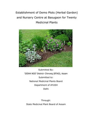 Establishment of Demo Plots (Herbal Garden)
and Nursery Centre at Basugaon for Twenty
Medicinal Plants

Submitted By:
„DISHA NGO‟ District- Chirrang (BTAD), Assam
Submitted to:
National Medicinal Plants Board
Department of AYUSH
Delhi

Through:
State Medicinal Plant Board of Assam

 