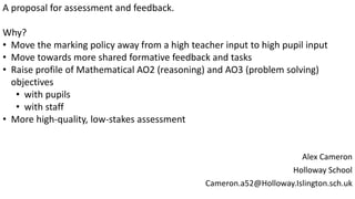 Alex Cameron
Holloway School
Cameron.a52@Holloway.Islington.sch.uk
A proposal for assessment and feedback.
Why?
• Move the marking policy away from a high teacher input to high pupil input
• Move towards more shared formative feedback and tasks
• Raise profile of Mathematical AO2 (reasoning) and AO3 (problem solving)
objectives
• with pupils
• with staff
• More high-quality, low-stakes assessment
 