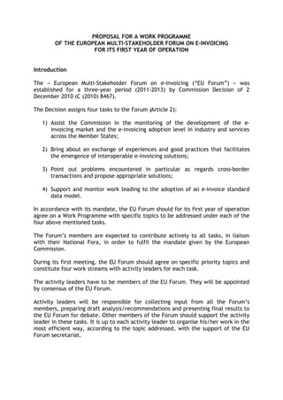 PROPOSAL FOR A WORK PROGRAMME
        OF THE EUROPEAN MULTI-STAKEHOLDER FORUM ON E-INVOICING
                    FOR ITS FIRST YEAR OF OPERATION


Introduction

The « European Multi-Stakeholder Forum on e-invoicing (“EU Forum”) » was
established for a three-year period (2011-2013) by Commission Decision of 2
December 2010 (C (2010) 8467).

The Decision assigns four tasks to the Forum (Article 2):

   1) Assist the Commission in the monitoring of the development of the e-
      invoicing market and the e-invoicing adoption level in industry and services
      across the Member States;

   2) Bring about an exchange of experiences and good practices that facilitates
      the emergence of interoperable e-invoicing solutions;

   3) Point out problems encountered in particular as regards cross-border
      transactions and propose appropriate solutions;

   4) Support and monitor work leading to the adoption of an e-invoice standard
      data model.

In accordance with its mandate, the EU Forum should for its first year of operation
agree on a Work Programme with specific topics to be addressed under each of the
four above mentioned tasks.

The Forum’s members are expected to contribute actively to all tasks, in liaison
with their National Fora, in order to fulfil the mandate given by the European
Commission.

During its first meeting, the EU Forum should agree on specific priority topics and
constitute four work streams with activity leaders for each task.

The activity leaders have to be members of the EU Forum. They will be appointed
by consensus of the EU Forum.

Activity leaders will be responsible for collecting input from all the Forum’s
members, preparing draft analysis/recommendations and presenting final results to
the EU Forum for debate. Other members of the Forum should support the activity
leader in these tasks. It is up to each activity leader to organise his/her work in the
most efficient way, according to the topic addressed, with the support of the EU
Forum secretariat.
 