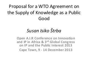 Proposal for a WTO Agreement on the Supply of Knowledge as a Public Good Susan Isiko Štrba 
Open A.I.R Conference on Innovation and IP in Africa & 3rd Global Congress on IP and the Public Interest 2013 
Cape Town, 9 - 14 December 2013 
 