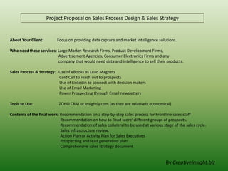 Project Proposal on Sales Process Design & Sales Strategy

About Your Client:

Focus on providing data capture and market intelligence solutions.

Who need these services: Large Market Research Firms, Product Development Firms,
Advertisement Agencies, Consumer Electronics Firms and any
company that would need data and intelligence to sell their products.
Sales Process & Strategy: Use of eBooks as Lead Magnets
Cold Call to reach out to prospects
Use of Linkedin to connect with decision makers
Use of Email Marketing
Power Prospecting through Email newsletters
Tools to Use:

ZOHO CRM or Insightly.com (as they are relatively economical)

Contents of the final work: Recommendation on a step-by-step sales process for Frontline sales staff
Recommendation on how to 'lead score' different groups of prospects.
Recommendation of sales collateral to be used at various stage of the sales cycle.
Sales infrastructure review.
Action Plan or Activity Plan for Sales Executives
Prospecting and lead generation plan
Comprehensive sales strategy document

By Creativeinsight.biz

 
