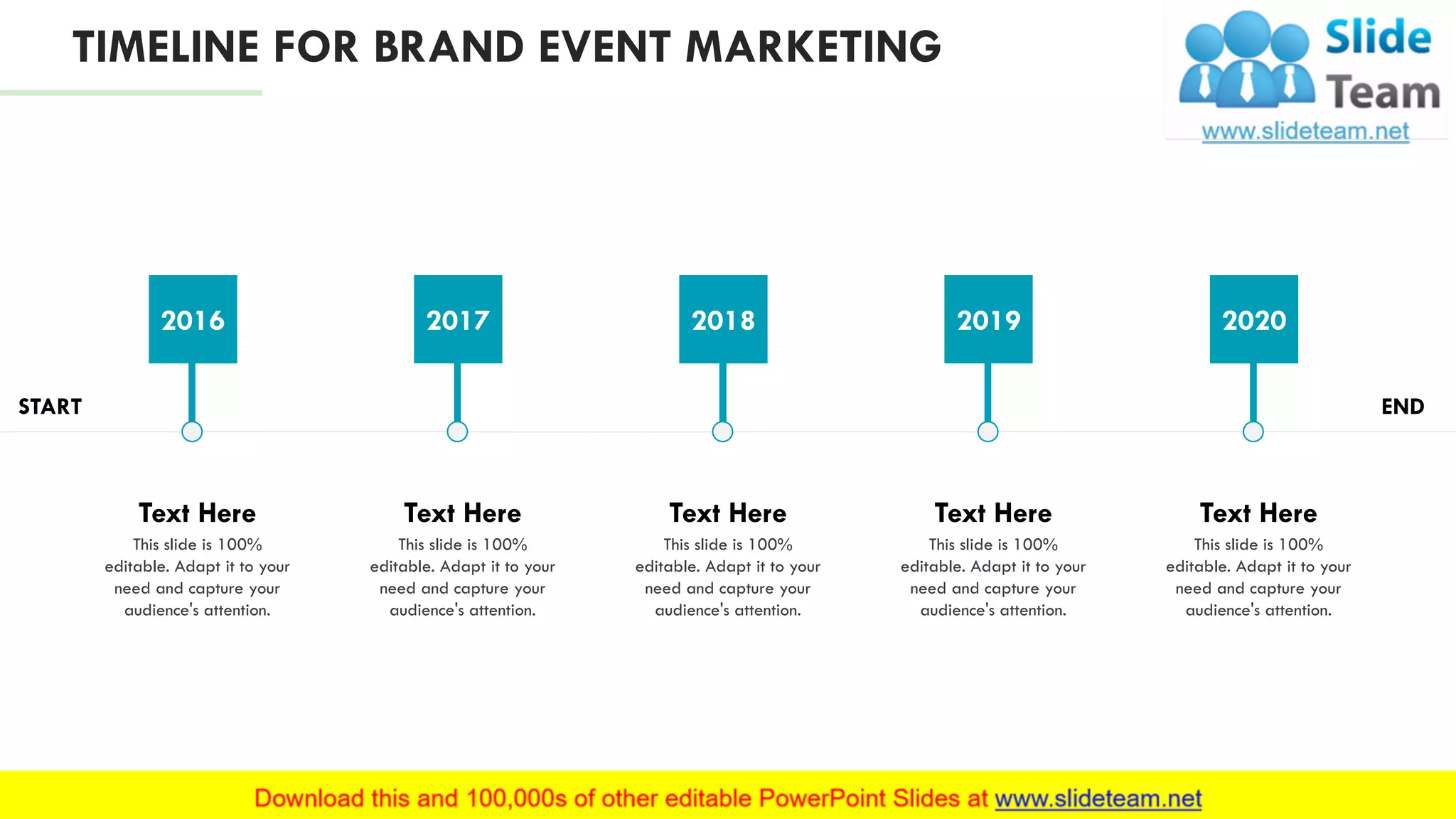 TIMELINE FOR BRAND EVENT MARKETING
START END
This slide is 100%
editable. Adapt it to your
need and capture your
audience's attention.
Text Here
2016
This slide is 100%
editable. Adapt it to your
need and capture your
audience's attention.
Text Here
2017
This slide is 100%
editable. Adapt it to your
need and capture your
audience's attention.
Text Here
2018
This slide is 100%
editable. Adapt it to your
need and capture your
audience's attention.
Text Here
2019
This slide is 100%
editable. Adapt it to your
need and capture your
audience's attention.
Text Here
2020
24
 