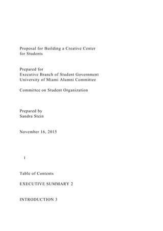 Proposal for Building a Creative Center
for Students
Prepared for
Executive Branch of Student Government
University of Miami Alumni Committee
Committee on Student Organization
Prepared by
Sandra Stein
November 16, 2015
1
Table of Contents
EXECUTIVE SUMMARY 2
INTRODUCTION 3
 