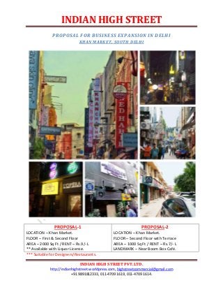 INDIAN HIGH STREET
INDIAN HIGH STREET PVT.LTD.
http://indianhighstreet.worldpress.com, highstreetcommercial@gmail.com
+91 9891812333, 011-4709 1619, 011-4709 1614.
PROPOSAL FOR BUSINESS EXPANSION IN DELHI
KHAN MARKET, SOUTH DELHI
PROPOSAL-1
LOCATION – Khan Market.
FLOOR – First & Second Floor
AREA – 2000 Sq Ft / RENT – Rs.9/- L
** Available with Liquor License.
PROPOSAL-2
LOCATION – Khan Market.
FLOOR – Second Floor with Terrace
AREA – 1000 Sq Ft / RENT – Rs.7/- L
LANDMARK – Near Boom Box Café.
*** Suitable for Designers/Restaurants.
 