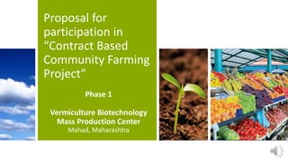 Proposal for
participation in
“Contract Based
Community Farming
Project”
Phase 1
Vermiculture Biotechnology
Mass Production Center
Mahad, Maharashtra
 