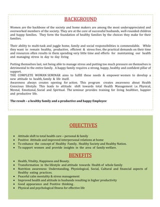 BACKGROUND
Women are the backbone of the society and home makers are among the most underappreciated and
overworked members of the society. They are at the core of successful husbands, well-rounded children
and happy families. They form the foundation of healthy families by the choices they make for their
families.
Their ability to multi-task and juggle home, family and social responsibilities is commendable. While
they want to remain healthy, productive, efficient & stress free, the practical demands on their time
and resources often results in them spending very little time and efforts for maintaining our health
and managing stress in day to day living
Putting themselves last, not being able to manage stress and putting too much pressure on themselves is
detrimental to the entire family. A happy family requires a strong, happy, healthy and confident pillar of
support.
THE COMPLETE WOMAN SEMINAR aims to fulfill these needs & empower women to develop a
new attitude to health, family & life itself.
Awareness always creates opening for action. This program creates awareness about Health
Conscious lifestyle. This leads to attitude shift towards total Health Management i.e. Physical,
Mental, Emotional, Social and Spiritual. The seminar provides training for living healthier, happier
and productive life.
The result – a healthy family and a productive and happy Employee
OBJECTIVES
 Attitude shift to total health care – personal & family
 Positive Attitude and improved interpersonal relations at home
 To enhance the concept of Healthy Family, Healthy Society and Healthy Nation.
 To support women and provide insights in the area of family welfare.
BENEFITS
 Health, Vitality, Happiness and Beauty.
 Transformation in the lifestyle and attitude towards Health of whole family
 Nutrition awareness: Understanding, Physiological, Social, Cultural and financial aspects of
Healthy eating practices.
 Peaceful calm mentality & stress management
 Improved health and attitude in husbands resulting in higher productivity
 Good appearance and Positive thinking .
 Physical and psychological fitness for effective life
 