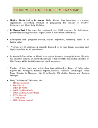  Medico Media lead by Dr Meena Shah, Health Care Consultant is a unique
organization successfully involved in propagating the concept of Positive
Healthcare and Mind Body Medicine.
 Dr Meena Shah & her team has conducted over 2000 programs for individuals,
government & non-government organizations & educational institutions.
 Participants find programs practical, easy to implement, extremely useful & of
lasting value.
 Programs are life enriching & specially designed to be need-based, innovative and
highly beneficial to all participants.
 Dr.Meena Shah’s articles on Health are a regular feature in many publications. She also
has a number of books on positive health care to her credit.She has created a number of
CDs, Posters, VCDs, Audio Cassettes on health awareness.
 Number of interviews and articles have been published in Times of India, Indian
Express The Metropolis., Financial Express, Sandesh, Sambhav, Gandhinagar Times,
Divya Bhaskar & Magazines like Gruh-Shobha, Chitralekha, Femina and Business
Manager
 Many TV shows on TV Channels like :
- ZEE International
- Zee Gujarati
- INDIA TV NEWS
- DOOR DARSHAN Delhi
- DOOR DARSHAN Ahmedabad
- ETV – Gujarati
- 7 STAR CARE
- ISRO- Science channel
ABOUT ‘MEDICO MEDIA’ & ‘DR. MEENA SHAH’
 