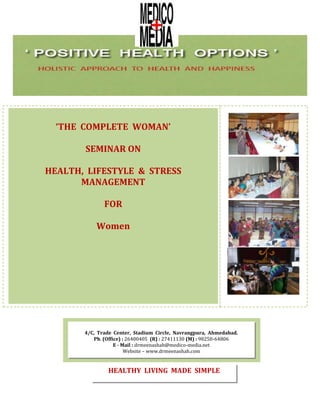 ‘THE COMPLETE WOMAN’
SEMINAR ON
HEALTH, LIFESTYLE & STRESS
MANAGEMENT
FOR
Women
4/C, Trade Center, Stadium Circle, Navrangpura, Ahmedabad.
Ph. (Office) : 26400405 (R) : 27411130 (M) : 98250-64806
E - Mail : drmeenashah@medico-media.net
Website – www.drmeenashah.com
HEALTHY LIVING MADE SIMPLE
 