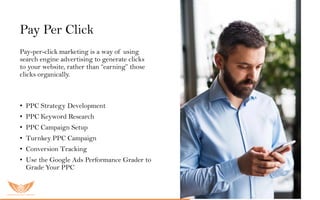 Pay Per Click
Pay-per-click marketing is a way of using
search engine advertising to generate clicks
to your website, rather than “earning” those
clicks organically.
O u r P P Cs er vic es inc lu ded:
• PPC Strategy Development
• PPC Keyword Research
• PPC Campaign Setup
• Turnkey PPC Campaign
• Conversion Tracking
• Use the Google Ads Performance Grader to
Grade Your PPC
 