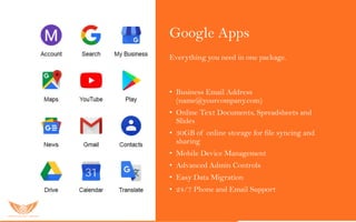 Google Apps
Everything you need in one package.
Go o gle Apps s er vic es inc lu ded:
• Business Email Address
(name@yourcompany.com)
• Online Text Documents, Spreadsheets and
Slides
• 30GB of online storage for file syncing and
sharing
• Mobile Device Management
• Advanced Admin Controls
• Easy Data Migration
• 24/7 Phone and Email Support
 
