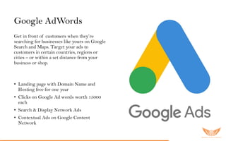 Google AdWords
Get in front of customers when they’re
searching for businesses like yours on Google
Search and Maps. Target your ads to
customers in certain countries, regions or
cities – or within a set distance from your
business or shop.
Go o gle AdW o r ds er vic es inc lu ded:
• Landing page with Domain Name and
Hosting free for one year
• Clicks on Google Ad words worth 15000
each
• Search & Display Network Ads
• Contextual Ads on Google Content
Network
 