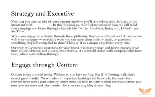 Strategy and Executive
Now that you have an idea of our company and who you’ll be working with, let’s get to the
important stuff: S o c ia lM edia . In this proposal you will find an outline of how we will build
your campaign and brand through channels like Twitter, Facebook, Instagram, LinkedIn and
YouTube.
When you engage an audience through these platforms, they feel a different sort of connection
with your company — especially when you can make them smile or laugh, or give them
something they feel compelled to share. Think of it as a unique experience every time.
Our team will generate awareness for your brand, widen your reach and target market, drive
more online presence, and in turn boost revenue. A successful social media campaign also takes
time, patience, and follow-through.
Engage through Content
Content is key in social media. Without it, you have nothing. But if it’s boring, well, don’t
expect great results. We will identify important hashtags and keywords, find out where
relevant news about your industry comes from and how to share it when necessary, create your
own relevant news and other content for your existing blog or new blog.
 