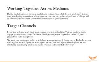 Working Together Across Mediums
Digital marketing is not the only marketing a company does, but it’s also much more intense
than just sharing promotions, offers, coupons, contests, etc. In fact, those kinds of things will
be secondary to our overall promotion and analysis of your company.
Target Channels
In our research and analysis of your company, we might find that Twitter works better to
engage your customers than Facebook. Perhaps more people respond to videos of your
products or staff than photos.
We want your customers to be excited about your content, so if Instagram or LinkedIn are not
working out, we will figure out why, report back to you, and adjust accordingly so we are
constantly maximizing your social media presence in the most effective way.
 