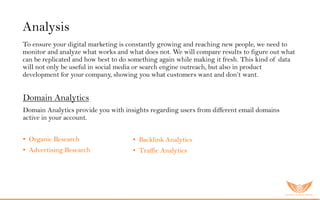 Analysis
To ensure your digital marketing is constantly growing and reaching new people, we need to
monitor and analyze what works and what does not. We will compare results to figure out what
can be replicated and how best to do something again while making it fresh. This kind of data
will not only be useful in social media or search engine outreach, but also in product
development for your company, showing you what customers want and don’t want.
Domain Analytics
Domain Analytics provide you with insights regarding users from different email domains
active in your account.
• Organic Research
• Advertising Research
• Backlink Analytics
• Traffic Analytics
 