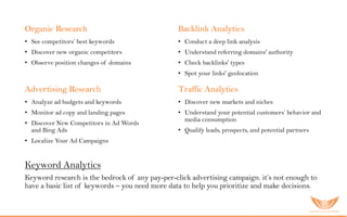 Organic Research
• See competitors’ best keywords
• Discover new organic competitors
• Observe position changes of domains
Backlink Analytics
• Conduct a deep link analysis
• Understand referring domains' authority
• Check backlinks' types
• Spot your links' geolocation
Advertising Research
• Analyze ad budgets and keywords
• Monitor ad copy and landing pages
• Discover New Competitors in Ad Words
and Bing Ads
• Localize Your Ad Campaigns
Traffic Analytics
• Discover new markets and niches
• Understand your potential customers’ behavior and
media consumption
• Qualify leads, prospects, and potential partners
Keyword Analytics
Keyword research is the bedrock of any pay-per-click advertising campaign. it’s not enough to
have a basic list of keywords – you need more data to help you prioritize and make decisions.
 