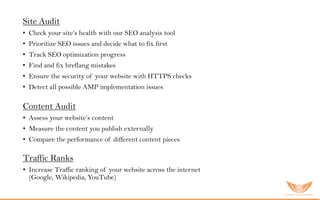 Site Audit
• Check your site’s health with our SEO analysis tool
• Prioritize SEO issues and decide what to fix first
• Track SEO optimization progress
• Find and fix hreflang mistakes
• Ensure the security of your website with HTTPS checks
• Detect all possible AMP implementation issues
Content Audit
• Assess your website’s content
• Measure the content you publish externally
• Compare the performance of different content pieces
Traffic Ranks
• Increase Traffic ranking of your website across the internet
(Google, Wikipedia, YouTube)
 