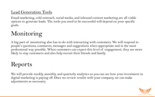 Monitoring
A big part of monitoring also has to do with interacting with customers. We will respond to
people’s questions, comments, messages and suggestions when appropriate and in the most
professional way possible. When customers can expect this level of engagement, they are more
likely to stay customers and also help recruit their friends and family.
Reports
We will provide weekly, monthly, and quarterly analytics so you can see how your investment in
digital marketing is paying off. Once we review results with your company, we can make
adjustments as necessary.
Lead Generation Tools
Email marketing, cold outreach, social media, and inbound content marketing are all viable
options to generate leads. The tools you need to be successful will depend on your specific
goals.
 
