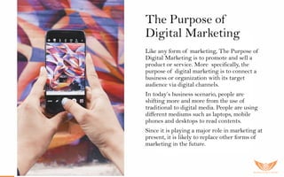 The Purpose of
Digital Marketing
Like any form of marketing, The Purpose of
Digital Marketing is to promote and sell a
product or service. More specifically, the
purpose of digital marketing is to connect a
business or organization with its target
audience via digital channels.
In today’s business scenario, people are
shifting more and more from the use of
traditional to digital media. People are using
different mediums such as laptops, mobile
phones and desktops to read contents.
Since it is playing a major role in marketing at
present, it is likely to replace other forms of
marketing in the future.
 