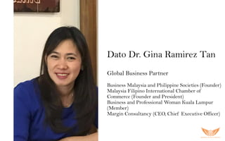 Dato Dr. Gina Ramirez Tan
Global Business Partner
Business Malaysia and Philippine Societies (Founder)
Malaysia Filipino International Chamber of
Commerce (Founder and President)
Business and Professional Woman Kuala Lumpur
(Member)
Margin Consultancy (CEO, Chief Executive Officer)
 