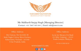 Fo r a ny q u er ies f eelf r ee t o c o nt a c t
Mr. Siddharth Sanjay Singh (Managing Director)
Contact: +91 7007 305 985 | Email: info@tsm13.com
Office Address
Shri Upwan, N9/90-l-B-C-B
Janki Nagar Colony, Shiva Enclave,
Kakarmatta, Varanasi - 221009
Uttar Pradesh, India
Office Address
Leval 36, Menara Citi Bank
165 Jalan Ampang – 50450
Kuala Lumpur, Malaysia
+6 03 2169 6219
www.tsm13.com
 