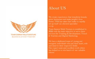 About US
We create experiences that transform brands,
grow businesses and make people's lives
better. TSM has taken fast walks to rapidly
set up itself as a favored specialist
co-op.
Team Samrat Multi Venture is established in
2016 with the main objective to serve their
services for Training & Development, Travel
& Tourism and Digital Marketing.
We have a dedicated team of young and
energetic individuals who put their heart, sole
and mind in their respective fields.
Our expert team and excellent work ethics
has helped us to win hearts of our valuable
clients.
 