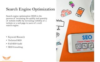 Search Engine Optimization
Search engine optimization (SEO) is the
process of increasing the quality and quantity
of website traffic by increasing visibility of a
website or a web page to users of a web
search engine.
O u r S E O s er vic es inc lu ded:
• Keyword Research
• Technical SEO
• Full SEO Audit
• SEO Consulting
 