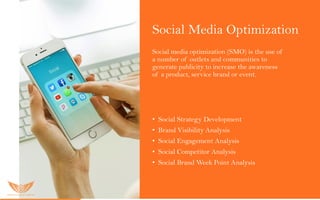 Social Media Optimization
Social media optimization (SMO) is the use of
a number of outlets and communities to
generate publicity to increase the awareness
of a product, service brand or event.
O u r S M O s er vic es inc lu ded:
• Social Strategy Development
• Brand Visibility Analysis
• Social Engagement Analysis
• Social Competitor Analysis
• Social Brand Week Point Analysis
 