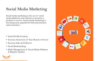 Social Media Marketing
Social media marketing is the use of social
media platforms and websites to promote a
product or service. Social media marketing is
becoming more popular for both practitioners
and researchers.
O u r S M M s er vic es inc lu ded:
• Social Profile Creation
• Increase Awareness of Your Brand or Service
• Increase Likes & Followers
• Social Bookmarking
• Daily Management of Social Media Platform
& Regular Updates
 