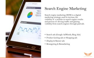 Search Engine Marketing
Search engine marketing (SEM) is a digital
marketing strategy used to increase the
visibility of a website in search engine results
and process of driving traffic and gaining
visibility from search engines through paid ads.
O u r S E M s er vic es inc lu ded:
• Search ads (Google AdWords, Bing Ads)
• Product Listing ads or Shopping ads
• Display & Banner ads
• Retargeting & Remarketing
 