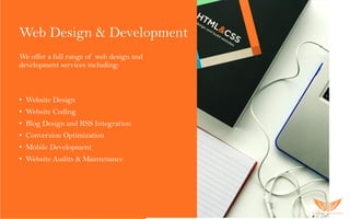 Web Design & Development
We offer a full range of web design and
development services including:
• Website Design
• Website Coding
• Blog Design and RSS Integration
• Conversion Optimization
• Mobile Development
• Website Audits & Maintenance
 