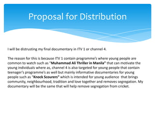 Proposal for Distribution


I will be distrusting my final documentary in ITV 1 or channel 4.

The reason for this is because ITV 1 contain programme’s where young people are
common to watch such as “Muhammad Ali Thriller in Manila” that can motivate the
young individuals where as, channel 4 is also targeted for young people that contain
teenager’s programme’s as well but mainly informative documentaries for young
people such as “Knock Scourers” which is intended for young audience that brings
community, neighbourhood, tradition and love together and removes segregation. My
documentary will be the same that will help remove segregation from cricket.
 