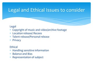 Legal and Ethical Issues to consider


Legal
  Copyright of music and video/archive footage
  Location release/ Recees
  Talent release/Personal release
  Privacy

Ethical
  Handling sensitive information
  Balance and Bias
  Representation of subject
 