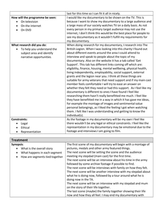 last for this time so I can fit it all in nicely.
How will the programme be seen:
• On television
• On the internet
• On DVD
I would like my documentary to be shown on the TV. This is
because I want to show my documentary to a large audience and
a large mass of our society watches TV on a daily basis. As not
every person in my primary target audience may not use the
internet, I don’t think this would be the best place for people to
see my documentary as it wouldn’t fulfill my requirements for
my documentary.
What research did you do:
• To help you understand the
subject area and identify
narrative opportunities
When doing research for my documentary, I research into The
British Legion. When I was looking into this charity I found out
about different events around the area I could attend to
interview and speak to people about the topic of my
documentary. Also on the website it has a tab called ‘Get
Support’. This tab has different links coming off which are:
eligibility, finance, housing, mental wellbeing, physical health,
living independently, employability, social support, external
grants and the legion near you. I think all these things are
suitable for army veterans that need support and if my main cast
member feels comfortable I will try to ease an answer on
whether they felt they need or had this support. As I feel like my
documentary is different to ones I have found I feel like
researching them hasn’t really benefitted me much. I feel like
they have benefitted me in a way in which it has gave me ideas,
for example the montage of images and sentimental value
personal belongings, as I liked the feeling I got when watching
them. I felt like I was understanding and getting to know the
individual(s).
Constraints:
• Legal
• Ethical
• Representation
As the footage in my documentary will be my own I feel like
there wouldn’t be any legal or ethical constraints. I feel like the
representation in my documentary may be emotional due to the
footage and interviews I am going to film.
Treatment
Synopsis:
• What is the overall story
• What happens in each segment
• How are segments tied together
The first scene of my documentary will begin with a montage of
pictures, medals and other army featured things.
The next scene will be setting the scene and the audience
meeting my stepdad (main cast) for the first time.
The next scene will be an interview about his time in the army
followed by some archive footage if possible to find.
The next scene will be interviews with family on how they felt.
The next scene will be another interview with my stepdad about
what he is doing now, followed by a tour around what he is
doing now in the TA.
The next scene will be an interview with my stepdad and mum
on the story of their life together.
The last scene (maybe) the family together showing their life
now and how they all feel. I may end my documentary with
 