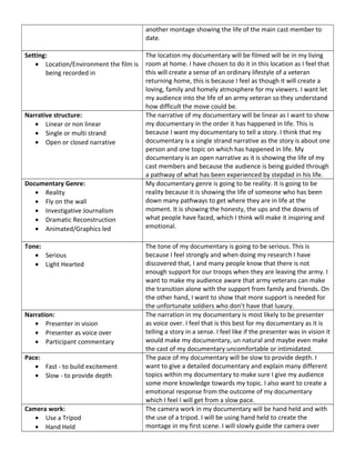 another montage showing the life of the main cast member to
date.
Setting:
• Location/Environment the film is
being recorded in
The location my documentary will be filmed will be in my living
room at home. I have chosen to do it in this location as I feel that
this will create a sense of an ordinary lifestyle of a veteran
returning home, this is because I feel as though it will create a
loving, family and homely atmosphere for my viewers. I want let
my audience into the life of an army veteran so they understand
how difficult the move could be.
Narrative structure:
• Linear or non linear
• Single or multi strand
• Open or closed narrative
The narrative of my documentary will be linear as I want to show
my documentary in the order it has happened in life. This is
because I want my documentary to tell a story. I think that my
documentary is a single strand narrative as the story is about one
person and one topic on which has happened in life. My
documentary is an open narrative as it is showing the life of my
cast members and because the audience is being guided through
a pathway of what has been experienced by stepdad in his life.
Documentary Genre:
• Reality
• Fly on the wall
• Investigative Journalism
• Dramatic Reconstruction
• Animated/Graphics led
My documentary genre is going to be reality. It is going to be
reality because it is showing the life of someone who has been
down many pathways to get where they are in life at the
moment. It is showing the honesty, the ups and the downs of
what people have faced, which I think will make it inspiring and
emotional.
Tone:
• Serious
• Light Hearted
The tone of my documentary is going to be serious. This is
because I feel strongly and when doing my research I have
discovered that, I and many people know that there is not
enough support for our troops when they are leaving the army. I
want to make my audience aware that army veterans can make
the transition alone with the support from family and friends. On
the other hand, I want to show that more support is needed for
the unfortunate soldiers who don’t have that luxury.
Narration:
• Presenter in vision
• Presenter as voice over
• Participant commentary
The narration in my documentary is most likely to be presenter
as voice over. I feel that is this best for my documentary as it is
telling a story in a sense. I feel like if the presenter was in vision it
would make my documentary, un natural and maybe even make
the cast of my documentary uncomfortable or intimidated.
Pace:
• Fast - to build excitement
• Slow - to provide depth
The pace of my documentary will be slow to provide depth. I
want to give a detailed documentary and explain many different
topics within my documentary to make sure I give my audience
some more knowledge towards my topic. I also want to create a
emotional response from the outcome of my documentary
which I feel I will get from a slow pace.
Camera work:
• Use a Tripod
• Hand Held
The camera work in my documentary will be hand held and with
the use of a tripod. I will be using hand held to create the
montage in my first scene. I will slowly guide the camera over
 