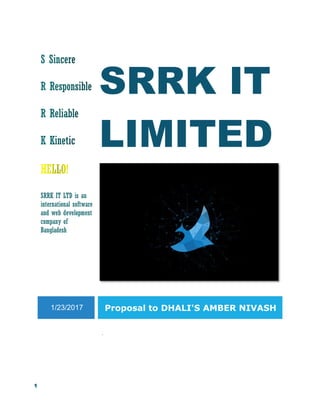 1
SRRK IT
LIMITED
SRRK IT LTD is an
international software
and web development
company of
Bangladesh
1/23/2017 Proposal to DHALI'S AMBER NIVASH
.
 