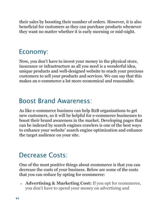 11
their sales by boosting their number of orders. However, it is also
beneficial for customers as they can purchase products whenever
they want no matter whether it is early morning or mid-night.
Economy:
Now, you don’t have to invest your money in the physical store,
insurance or infrastructure as all you need is a wonderful idea,
unique products and well-designed website to reach your precious
customers to sell your products and services. We can say that this
makes an e-commerce a lot more economical and reasonable.
Boost Brand Awareness:
As like e-commerce business can help B2B organizations to get
new customers, so it will be helpful for e-commerce businesses to
boost their brand awareness in the market. Developing pages that
can be indexed by search engines crawlers is one of the best ways
to enhance your website’ search engine optimization and enhance
the target audience on your site.
Decrease Costs:
One of the most positive things about ecommerce is that you can
decrease the costs of your business. Below are some of the costs
that you can reduce by opting for ecommerce:
 Advertising & Marketing Cost: If you opt for ecommerce,
you don’t have to spend your money on advertising and
 